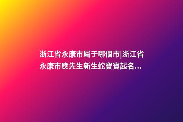 浙江省永康市屬于哪個市|浙江省永康市應先生新生蛇寶寶起名字-第1張-公司起名-玄機派